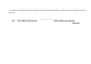 La evaluación se realizara por bimestre, valorando las actitudes de las estudiantes en coordinación con los docentes y auxiliar de
Educación.
_____________________________________ ______________________________________
Prof. LISCY YEROLDA MOYA SANTOS MARÍA LEONOR NERI ARQUEROS
DIRECTORA
 
