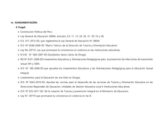 IV.- FUNDAMENTACIÓN:
4.1Legal:
 Constitución Política del Perú
 Ley General de Educación 28044, artículos 2,9, 11, 12, 24, 26, 31, 39, 53 y 58.
 D.S. 011-2012-ED, que reglamenta la Ley General de Educación N° 28044.
 R.D. N° 0548-2006-ED “Marco Teórico de la Dirección de Tutoría y Orientación Educativa”.
 Ley No 29719, Ley que promueve la convivencia sin violencia en las instituciones educativas.
 R.V.M. N.° 004-2007-ED Estudiantes Sanos Libres de Drogas
 RD N° 0181-2008-ED Lineamientos Educativos y Orientaciones Pedagógicas para la prevención de infecciones de transmisión
sexual VIH y SIDA
 R.D. N° 180-2008-ED que aprueba los Lineamientos Educativos y las Orientaciones Pedagógicas para la Educación Sexual
Integral.
 Lineamientos para la Educación de una Vida sin Drogas.
 R.D. N° 0343-2010-ED. Aprobar las normas para el desarrollo de las acciones de Tutoría y Orientación Educativa en las
Direcciones Regionales de Educación, Unidades de Gestión Educativa Local e Instituciones Educativas.
 D.D. N° 025-2011-ED. De la creación de Tutoría y prevención integral en el Ministerio de Educación.
 Ley N.° 29719 que promueve la convivencia sin violencia en las IE
 