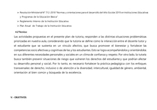  Resolución Ministerial N° 712-2018 “Normas y orientaciones para el desarrollo del Año Escolar 2019 en Instituciones Educativas
y Programas de la Educación Básica”
 Reglamento Interno de la Institución Educativa
 Plan Anual de Trabajo de la Institución Educativa
4.2Técnica:
Las actividades propuestas en el presente plan de tutoria, responden a las distintas situaciones problemáticas
priorizadas en nuestra aula, considerando que la tutoría se define como la interacción entre el docente tutor y
el estudiante que se sustenta en un vínculo afectivo, que busca promover el bienestar y fortalecer las
competencias socio afectivas y cognitivas de las y los estudiantes. Esto se logra acompañándolos y orientándolos
en sus diferentes necesidades personales y sociales en un clima de confianza y respeto. Por otro lado, la tutoría
busca también prevenir situaciones de riesgo que vulneren los derechos del estudiante y que podrían afectar
su desarrollo personal y social. Por lo tanto, es necesario fortalecer la práctica pedagógica con los enfoques
transversales: de derecho, inclusivo o de atención a la diversidad, intercultural, igualdad de género, ambiental,
orientación al bien común y búsqueda de la excelencia.
V.- OBJETIVOS:
 