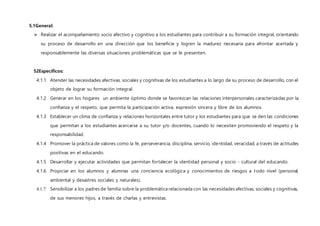 5.1General:
 Realizar el acompañamiento socio afectivo y cognitivo a los estudiantes para contribuir a su formación integral, orientando
su proceso de desarrollo en una dirección que los beneficie y logren la madurez necesaria para afrontar acertada y
responsablemente las diversas situaciones problemáticas que se le presenten.
52Específicos:
4.1.1 Atender las necesidades afectivas, sociales y cognitivas de los estudiantes a lo largo de su proceso de desarrollo, con el
objeto de lograr su formación integral.
4.1.2 Generar en los hogares un ambiente óptimo donde se favorezcan las relaciones interpersonales caracterizadas por la
confianza y el respeto, que permita la participación activa, expresión sincera y libre de los alumnos.
4.1.3 Establecer un clima de confianza y relaciones horizontales entre tutor y los estudiantes para que se den las condiciones
que permitan a los estudiantes acercarse a su tutor y/o docentes, cuando lo necesiten promoviendo el respeto y la
responsabilidad.
4.1.4 Promover la práctica de valores como la fe, perseverancia, disciplina, servicio, identidad, veracidad; a través de actitudes
positivas en el educando.
4.1.5 Desarrollar y ejecutar actividades que permitan fortalecer la identidad personal y socio - cultural del educando.
4.1.6 Propiciar en los alumnos y alumnas una conciencia ecológica y conocimientos de riesgos a todo nivel (personal,
ambiental y desastres sociales y naturales).
4.1.7 Sensibilizar a los padres de familia sobre la problemática relacionada con las necesidades afectivas, sociales y cognitivas,
de sus menores hijos, a través de charlas y entrevistas.
 