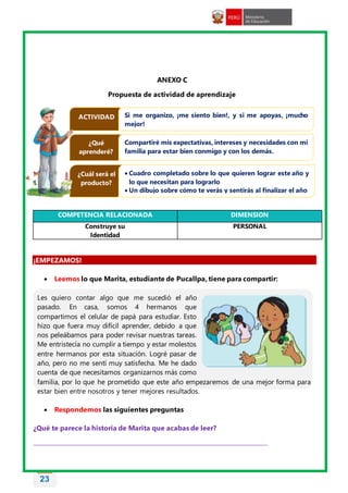 23
ANEXO C
Propuesta de actividad de aprendizaje
COMPETENCIA RELACIONADA DIMENSION
Construye su
Identidad
PERSONAL
¡EMPEZAMOS!
 Leemos lo que Marita, estudiante de Pucallpa, tiene para compartir:
Les quiero contar algo que me sucedió el año
pasado. En casa, somos 4 hermanos que
compartimos el celular de papá para estudiar. Esto
hizo que fuera muy difícil aprender, debido a que
nos peleábamos para poder revisar nuestras tareas.
Me entristecía no cumplir a tiempo y estar molestos
entre hermanos por esta situación. Logré pasar de
año, pero no me sentí muy satisfecha. Me he dado
cuenta de que necesitamos organizarnos más como
familia, por lo que he prometido que este año empezaremos de una mejor forma para
estar bien entre nosotros y tener mejores resultados.
 Respondemos las siguientes preguntas
¿Qué te parece la historia de Marita que acabas de leer?
________________________________________________________________________________
ACTIVIDAD Si me organizo, ¡me siento bien!, y si me apoyas, ¡mucho
mejor!
¿Qué
aprenderé?
Compartiré mis expectativas, intereses y necesidades con mi
familia para estar bien conmigo y con los demás.
¿Cuál será el
producto?
 Cuadro completado sobre lo que quieren lograr este año y
lo que necesitan para lograrlo
 Un dibujo sobre cómo te verás y sentirás al finalizar el año
 