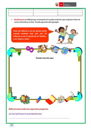 25
.....................................................
.....................................................
.....................................................
.....................................................
.....................................................
.....................................................
.....................................................
 Realizamos un dibujo que acompañe el cuadro anterior que exprese cómo te
verás al finalizar el año. Puedes guiarte del ejemplo.
Reflexionamos sobre las siguientes preguntas
¿Te fue fácil hacer la actividad de hoy?
________________________________________________________________________________
Hola soy Alberto y así me quiero sentir
cuando termine este año con mi
esfuerzo y con la ayuda de mi familia.
y mi tutora o tutor.
Puedes hacerlo aquí
 