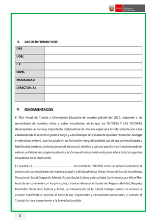 4
II. DATOS INFORMATIVOS
DRE
UGEL
I. E.
NIVEL
MODALIDAD
DIRECTOR (A)
III. FUNDAMENTACIÓN:
El Plan Anual de Tutoría y Orientación Educativa de nuestro plantel del 2022, responde a las
necesidades de nuestras niños y púber estudiantes, en la que los TUTORES Y LAS TUTORAS
desempeñan un rol muy importante, dedicándose de manera especial a brindar orientación a los
estudiantesde la sección o gradoa cargoy a facilitarque lasestudiantespuedan conocerse,dialogar
e interactuar entre sí, que les ayude en su formación integral haciendo uso de sus potencialidades y
habilidades desde su contexto personal, sicosocial, afectivoy cultural para la vida fundamentada en
valores, enfatizar en programas de educación sexual comprometiendo para ello a todo los agentes
educativos de la institución,
En nuestra I.E………………………………………………… se concibe la TUTORÍA como un servicio educativo al
servicio de Los estudiantes de manera grupal o individual en sus Áreas: Personal-Social, Académica,
Vocacional, Salud Corporal y Mental, Ayuda Social, Cultura y Actualidad, Convivencia; por ello el Plan
trata de ser coherente con los principios, criterios valores y actitudes de: Responsabilidad, Respeto,
Honradez, Veracidad, Justicia y Amor. La intervención de la tutoría trabaja cuando un alumno o
alumna manifieste o exprese al tutor(a) sus inquietudes y necesidades personales, y cuando el
Tutor(a) lo crea conveniente a la brevedad posible.
 