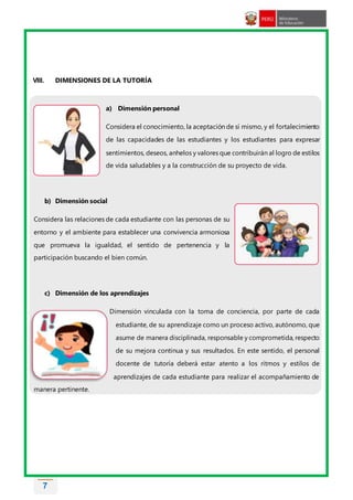 7
VIII. DIMENSIONES DE LA TUTORÍA
a) Dimensión personal
Considera el conocimiento, la aceptación de sí mismo, y el fortalecimiento
de las capacidades de las estudiantes y los estudiantes para expresar
sentimientos, deseos, anhelos y valores que contribuirán al logro de estilos
de vida saludables y a la construcción de su proyecto de vida.
b) Dimensión social
Considera las relaciones de cada estudiante con las personas de su
entorno y el ambiente para establecer una convivencia armoniosa
que promueva la igualdad, el sentido de pertenencia y la
participación buscando el bien común.
c) Dimensión de los aprendizajes
Dimensión vinculada con la toma de conciencia, por parte de cada
estudiante, de su aprendizaje como un proceso activo, autónomo, que
asume de manera disciplinada, responsable y comprometida, respecto
de su mejora continua y sus resultados. En este sentido, el personal
docente de tutoría deberá estar atento a los ritmos y estilos de
aprendizajes de cada estudiante para realizar el acompañamiento de
manera pertinente.
 
