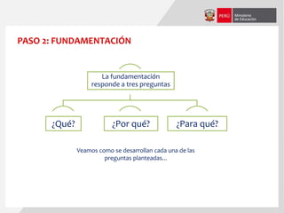 PASO 2: FUNDAMENTACIÓN
La fundamentación
responde a tres preguntas
¿Qué? ¿Por qué? ¿Para qué?
Veamos como se desarrollan cada una de las
preguntas planteadas...
 