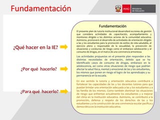 Fundamentación
El presente plan de tutoría institucional desarrollará acciones de gestión
que considera actividades de capacitación, acompañamiento y
monitoreo dirigido a los distintos actores de la comunidad educativa.
Asimismo, promoverá el desarrollo de actividades de orientación dirigido
a las y los estudiantes para la promoción de estilos de vida saludable, el
ejercicio pleno y responsable de la sexualidad, la prevención de
situaciones y conductas de riesgo como el embarazo adolescente y el
consumo de drogas, en el marco de una convivencia armoniosa.
Fundamentación
Las actividades propuestas en el presente plan responden a las
distintas necesidades de orientación, debido que se ha
identificado casos de consumo de drogas, embarazo en la
adolescencia, así como otras situaciones de riesgo que podrían
afectar la salud física, mental y emocional de las y los estudiantes,
los mismos que ponen en riesgo el logro de los aprendizajes y su
permanencia en la escuela.
En ese sentido la tutoría y orientación educativa contribuirá a
fortalecer las capacidades de las y los docentes tutores para que
puedan brindar una orientación adecuada a las y los estudiantes y a
las familia de los mismos. Como también disminuir las situaciones
de riesgo que enfrentan actualmente los estudiantes y a mejorar
del clima en la institución educativa. Asimismo, se contribuirá a la
promoción, defensa y respeto de los derechos de las y los
estudiantes y a la construcción de una convivencia escolar pacífica y
democrática en la institución educativa.
 