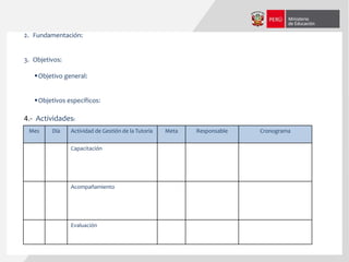 Mes Día Actividad de Gestión de la Tutoría Meta Responsable Cronograma
Capacitación
Acompañamiento
Evaluación
4.- Actividades:
2. Fundamentación:
3. Objetivos:
Objetivo general:
Objetivos específicos:
 