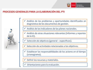 PROCESOS GENERALES PARA LA ELABORACIÓN DEL PTI
 Análisis de los problemas y oportunidades identificados en
diagnóstico de los documentos de gestión.
 Análisis de los indicadores de los planes nacionales.
 Análisis de otras situaciones relevantes (informes y reportes
de la IE).
 Selección de objetivos (general – específicos).
 Selección de actividades relacionadas a los objetivos.
 Establecer las responsabilidades de los actores en el tiempo
(cronograma).
 Definir los recursos y materiales.
 Orientaciones para la evaluación.
 