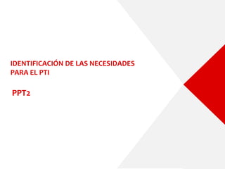 IDENTIFICACIÓN DE LAS NECESIDADES
PARA EL PTI
PPT2
 