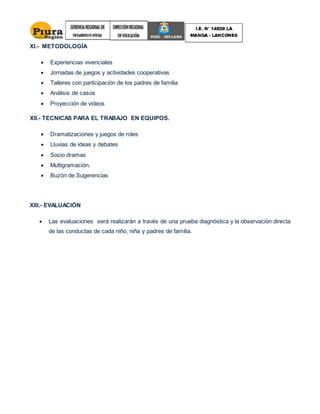 XI.- METODOLOGÍA
 Experiencias vivenciales
 Jornadas de juegos y actividades cooperativas
 Talleres con participación de los padres de familia
 Análisis de casos
 Proyección de videos
XII.- TECNICAS PARA EL TRABAJO EN EQUIPOS.
 Dramatizaciones y juegos de roles
 Lluvias de ideas y debates
 Socio dramas
 Multigramación.
 Buzón de Sugerencias
XIII.- EVALUACIÓN
 Las evaluaciones será realizarán a través de una prueba diagnóstica y la observación directa
de las conductas de cada niño, niña y padres de familia.
 