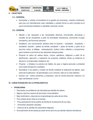 V. – OBJETIVOS
5.1.- GENERAL:
 Acompañar y orientar al estudiante en la gestión de emociones, creando condiciones
para que sus interrelaciones sean saludables y puedan formar su auto concepto en el
que le servirá para fortalecer su identidad personal y social
5.2.- GENERAL
 Atender y dar respuesta a las necesidades afectivas, emocionales, educativas y
sociales de los estudiantes a partir de actividades kinestésicas, priorizando el juego
recreativos y de formación personal.
 Establecer una comunicación asertiva entre el docente – estudiante; estudiante –
estudiante; docente - padres de familia; estudiante – padre de familia, a partir de la
escucha activa, el diálogo, autoevaluación, actitud crítica, reflexión y compromisos
para mantener la armonía en las relaciones interpersonales.
 Propiciar el cultivo de valores éticos, cívicos, patrióticos, religiosos a partir de la
planificación, ejecución y evaluación de proyectos solidarios donde se evidencie el
altruismo, la reciprocidad, resiliencia, etc.
 Propiciar y fortalecer la práctica de hábitos de aseo e higiene personal y ambiental
como parte del ejercicio ciudadano
 Sensibilizar a los padres y madres de familia mediante la realización de talleres para
estimular la aplicación de aprendizajes a sus menores hijos en su vida cotidiana.
 Inculcar una cultura preventiva y propositiva para el cambio personal, colectivo y el
logro del bienestar común.
VI.- CARACTERIZACIÓN DE LA PROBLEMÁTICA
 PROBLEMAS:
 Educandos con problemas de indisciplina por pérdida de valores.
 Algunos alumnos carecen de formación cívica patriótica.
 Bajo rendimiento y descuido en el aprendizaje por parte de los niños.
 Poco interés de los niños en el estudio.
 Poca participación de los padres de familia en la educación de sus hijos.
 Inminentes desastres naturales.
 Carencia de fe, pérdida de costumbres religiosas.
 Incumplimiento de las tareas por parte de los alumnos por atender labores domésticas.
 