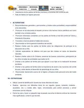  Inasistencia de los padres de familia (hombres) a reuniones del comité de aula.
 Falta de hábitos de higiene personal.
 ALTERNATIVAS:
 Recomendaciones generales y permanentes y charlas sobre puntualidad y responsabilidad
a los educandos.
 Promover en los educandos el respeto y el amor a los hechos cívicos patrióticos así como
también a los símbolos patrios.
 Promover entrevistas constantes con los padres de familia a nivel del comité de Tutoría y
Orientación Educativa.
 Fomentar a nivel de plantel el hábito de la lectura.
 Recomendar en forma general el beneficio del estudio.
 Realizar charlas para los padres de familia sobre las obligaciones de participar en la
educación de su niño.
 Solicitar especialistas de defensa civil para que den charlas en casos de desastres
naturales.
 Realizar charlas sobre la fe Cristiana, preservar las buenas costumbres, participación de
los niños en todas las actividades que realice la I.E.
 Orientar a los padres de familia para que apoyen a sus hijos en la realización de tareas
escolares.
 Orientar a los padres de familia sobre la importancia de asistir a las reuniones del comité
de aula y estar atentos al desarrollo de aprendizaje de sus niños.
 Recomendar diariamente acerca de la higiene y limpieza tanto personal como del medio
ambiente.
VII.- ESTRATEGIAS
 Utilizar carnet de identificación durante las horas efectivas de clase.
 Realizar ejercicios con diferentes tonos de voz (agudos, graves, cantando, molestos ,
asustados, etc.) y niveles altos, bajos, sincronizados para activar procesos y activar
emociones con los niños/as
 Cerrar los ojos y hacer un pequeño viaje al pasado, escuchar el silencia, enfocar las vivencias
más significativas, contar lo que recordó.
 
