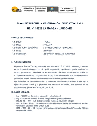 PLAN DE TUTORIA Y ORIENTACIÓN EDUCATIVA 2015
I.E. N° 14828 LA MANGA - LANCONES
I.- DATOS INFORMATIVOS
1.1.- DREP : PIURA
1.2.- UGEL : SULLANA
1.3.- INSTITUCIÓN EDUCATIVA : N° 14828 LA MANGA - LANCONES
1.4.- NIVEL : PRIMARIA
1.5.- PROFESOR : EDGARD W. GONZALES GUTIERREZ
II.- FUNDAMENTACIÓN:
El presente Plan de Tutoría y orientación educativa, de la I.E. N° 14828 La Manga _ Lancones
es un documento elaborado por el comité responsable, considerando que la tutoría es un
servicio permanente y orientador de los estudiantes que tiene como finalidad brindar un
acompañamiento afectivo y cognitivo a los niños y niñas para contribuir a su desarrollo humano
y formación integral, además permite descubrir sus talentos y potencialidades.
Las actividades de Tutoría destinadas a la integración de la familia a la escuela, al buen trato, a
lograr estudiantes sanos y a promover una educación en valores, esta explicitas en los
documentos de gestión: PEI, PCIE, PAT, PCA, UA.
III.- BASES LEGALES:
 Ley N° 28044 Ley General de educación – Literal a) art. 8
 Ley N° 27337 que aprueba el nuevo código del niño y del adolescente
 D.S. N° 025 – 2001 – ED de la creación de Tutoría y prevención integral
 R.D. N° 0343 – 2010 - - ED. aprueba normas para el desarrollo de las acciones de Tutoría y
Orientación Educativa en las DRE y UGEL
 R.M. N° 556 - 2014 ED Normas y orientaciones para el desarrollo del año escolar 2015 en
la Educación Básica.
 