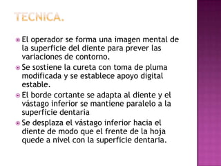  El

operador se forma una imagen mental de
la superficie del diente para prever las
variaciones de contorno.
 Se sostiene la cureta con toma de pluma
modificada y se establece apoyo digital
estable.
 El borde cortante se adapta al diente y el
vástago inferior se mantiene paralelo a la
superficie dentaria
 Se desplaza el vástago inferior hacia el
diente de modo que el frente de la hoja
quede a nivel con la superficie dentaria.

 