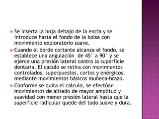 Se inserta la hoja debajo de la encía y se
introduce hasta el fondo de la bolsa con
movimiento exploratorio suave.
 Cuando el borde cortante alcanza el fondo, se
establece una angulación de 45° a 90° y se
ejerce una presión lateral contra la superficie
dentaria. El caculo se retira con movimientos
controlados, superpuestos, cortos y enérgicos,
mediante movimientos básicos muñeca-brazo.
 Conforme se quita el calculo, se efectúan
movimientos de alisado de mayor amplitud y
suavidad con menor presión lateral hasta que la
superficie radicular quede del todo suave y dura.


 