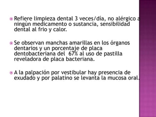  Refiere

limpieza dental 3 veces/día, no alérgico a
ningún medicamento o sustancia, sensibilidad
dental al frio y calor.

 Se

observan manchas amarillas en los órganos
dentarios y un porcentaje de placa
dentobacteriana del 67% al uso de pastilla
reveladora de placa bacteriana.

A

la palpación por vestibular hay presencia de
exudado y por palatino se levanta la mucosa oral.

 