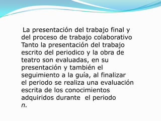 La presentación del trabajo final y del proceso de trabajo colaborativoTanto la presentación del trabajo escrito del periodico y la obra de teatro son evaluadas, en su presentación y también el seguimiento a la guía, al finalizar  el periodo se realiza una evaluación escrita de los conocimientos adquiridos durante  el periodon.