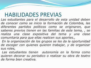 HABILIDADES PREVIAS Las estudiantes para el desarrollo de esta unidad deben de conocer como se inicio la formación de Colombia, las diferentes partidos políticos como se originaron, que saberes previos tienen en las familias de este tema, , se realiza una clase expositiva del tema y una clase comunitaria para que ellas realicen sus aportes.,  En la organización de los grupos se les da la oportunidad de escoger con quienes quieren trabajar, y de organizar sus roles,  Las estudiantes tienen  autonomía en la forma como  quieren decorar su periodico o realizar su obra de teatro de forma bien creativa. 