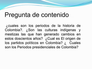 Pregunta de contenido¿cuales son los periodos de la historia de Colombia?. ¿Son las culturas indígenas y mestizas las que han generado cambios en estos doscientos años?  ¿Cual es El origen de los partidos políticos en Colombia? ¿  Cuales son los Periodos presidenciales de Colombia?