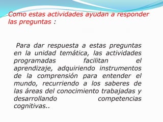  Para dar respuesta a estas preguntas en la unidad temática, las actividades programadas facilitan el aprendizaje, adquiriendo instrumentos de la comprensión para entender el mundo, recurriendo a los saberes de las áreas del conocimiento trabajadas y  desarrollando competencias cognitivas..Como estas actividades ayudan a responder las preguntas :