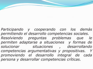 Participando y cooperando con los demás permitiendo el desarrollo competencias sociales.Resolviendo preguntas problemas que le permiten adaptarse a situaciones  y formas de solucionar  situaciones , desarrollando competencias argumentativas y propositivas.  Y  promoviendo el desarrollo integral de cada persona y desarrollar competencias críticas. 