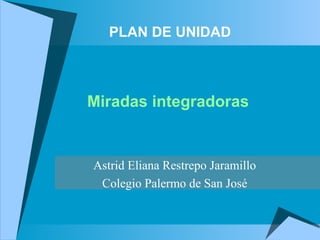 PLAN DE UNIDAD Miradas integradoras     Astrid Eliana Restrepo Jaramillo Colegio Palermo de San José 