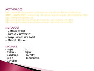 ACTIVIDADES:
http://www.ngfl-cymru.org.uk/vtc/location/eng/introduction/MainSessionPart3.htm
http://www.ngfl-cymru.org.uk/vtc/location/eng/introduction/MainSessionPart3.htm
http://www.primarygames.com/
http://www.primarygames.com/puzzles/memory/scenememory/index.htm
http://www.primarygames.com/puzzles/memory/scenememory/index.htm
METODOS:
- Comunicativo
- Tareas y proyectos
- Respuesta Física total
- Método Natural.
RECURSOS:
• Hojas Goma
• Colores Tijera
• Cuaderno Recortes
• Lápiz Diccionario
• Cartulina
 