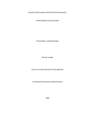 Escuela normal superior del distrito de barranquilla
Presentado por julio ahumada
Presentado a analida Carvajal
Plan de unidad
Las tic en el desarrollo de la meta cognición
II semestre B formación complementaria
2010
 