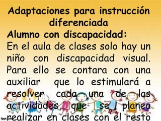 Adaptaciones para instrucción
diferenciada
Alumno con discapacidad:
En el aula de clases solo hay un
niño con discapacidad visual.
Para ello se contara con una
auxiliar que lo estimulará a
resolver cada una de las
actividades que se planea
realizar en clases con el resto
 