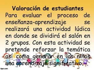 Valoración de estudiantes
Para evaluar el proceso de
enseñanza-aprendizaje se
realizará una actividad lúdica
en donde se dividirá el salón en
2 grupos. Con esta actividad se
pretende reforzar la temática
así como generar en los niños
una aprendizaje significativo.
 