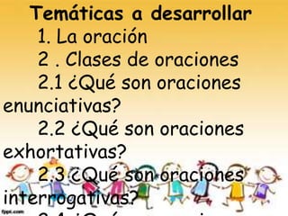 Temáticas a desarrollar
1. La oración
2 . Clases de oraciones
2.1 ¿Qué son oraciones
enunciativas?
2.2 ¿Qué son oraciones
exhortativas?
2.3 ¿Qué son oraciones
interrogativas?
 