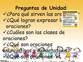 Preguntas de Unidad:
¿Para qué sirven las oraciones?
¿Qué logran expresar las
oraciones?
¿Cuáles son las clases de
oraciones?
¿Qué son oraciones
enunciativas y exhortativas?
¿Qué son oraciones
 