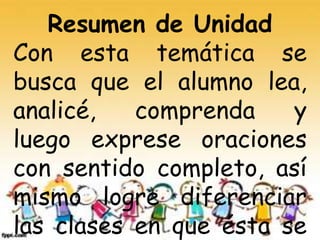 Resumen de Unidad
Con esta temática se
busca que el alumno lea,
analicé, comprenda y
luego exprese oraciones
con sentido completo, así
mismo logre diferenciar
las clases en que ésta se
 