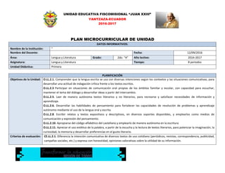 UNIDAD EDUCATIVA FISCOMISIONAL “JUAN XXIII”
YANTZAZA-ECUADOR
2016-2017
PLAN MICROCURRICULAR DE UNIDAD
DATOS INFORMATIVOS:
Nombre de la Institución: ”
Nombre del Docente: Fecha: 12/09/2016
Área: Lengua y Literatura Grado: 2do. “A” Año lectivo: 2016-2017
Asignatura: Lengua y Literatura Tiempo: 8 periodos
Unidad Didáctica: Primera
PLANIFICACIÓN
Objetivos de la Unidad: O.LL.2.1. Comprender que la lengua escrita se usa con diversas intenciones según los contextos y las situaciones comunicativas, para
desarrollar una actitud de indagación crítica frente a los textos escritos.
O.LL.2.3 Participar en situaciones de comunicación oral propias de los ámbitos familiar y escolar, con capacidad para escuchar,
mantener el tema del diálogo y desarrollar ideas a partir del intercambio.
O.LL.2.5. Leer de manera autónoma textos literarios y no literarios, para recrearse y satisfacer necesidades de información y
aprendizaje.
O.LL.2.6. Desarrollar las habilidades de pensamiento para fortalecer las capacidades de resolución de problemas y aprendizaje
autónomo mediante el uso de la lengua oral y escrita.
O.LL.2.8. Escribir relatos y textos expositivos y descriptivos, en diversos soportes disponibles, y emplearlos como medios de
comunicación y expresión del pensamiento.
O.LL.2.10. Apropiarse del código alfabético del castellano y emplearlo de manera autónoma en la escritura
O.LL.2.11. Apreciar el uso estético de la palabra, a partir de la escucha y la lectura de textos literarios, para potenciar la imaginación, la
curiosidad, la memoria y desarrollar preferencias en el gusto literario.
Criterios de evaluación: CE.LL.2.1. Diferencia la intención comunicativa de diversos textos de uso cotidiano (periódicos, revistas, correspondencia, publicidad,
campañas sociales, etc.) y expresa con honestidad, opiniones valorativas sobre la utilidad de su información.
 