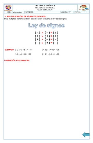 GESTIÓN ACADÉMICA
PLAN DE ASIGNATURA
GUÍA DIDÁCTICA
AREA: Matemáticas NOMBRE: GRADO: 5° FECHA:
12
 MULTIPLICACIÓN DE NÚMEROS ENTEROS
Para multiplica números enteros se debe tener en cuenta la ley de los signos
(  )  (  ) = (  )
( + )  ( + ) = ( + )
( + )  (  ) = (  )
(  )  ( + ) = (  )
EJEMPLO: ( - 2 )  ( + 5 ) = - 10 ( + 4 )  ( + 9 ) = + 36
( - 7 )  ( - 8 ) = +56 ( + 5 )  ( - 6 ) = - 30
FORMACIÓN PSOCOMOTRIZ
 