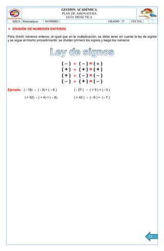 GESTIÓN ACADÉMICA
PLAN DE ASIGNATURA
GUÍA DIDÁCTICA
AREA: Matemáticas NOMBRE: GRADO: 5° FECHA:
13
 DIVISIÓN DE NÚMEROS ENTEROS
Para dividir números enteros, al igual que en la multiplicación, se debe tener en cuenta la ley de signos
y se sigue el mismo procedimiento: se dividen primero los signos y luego los números
(  )  (  ) = (  )
( + )  ( + ) = ( + )
( + )  (  ) = (  )
(  )  ( + ) = (  )
Ejemplo: ( - 18)  ( - 3) = (  6 ) ( - 27 )  ( + 9 ) = ( - 3 )
( + 32)  ( + 4) = (  8) ( + 42 )  ( - 6 ) = ( - 7 )
 