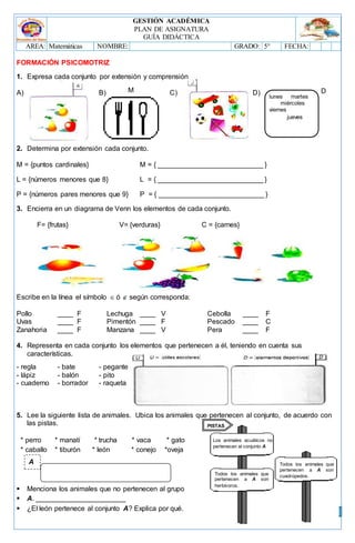 GESTIÓN ACADÉMICA
PLAN DE ASIGNATURA
GUÍA DIDÁCTICA
AREA: Matemáticas NOMBRE: GRADO: 5° FECHA:
3
A
FORMACIÓN PSICOMOTRIZ
1. Expresa cada conjunto por extensión y comprensión
A) B) C) D)
2. Determina por extensión cada conjunto.
M = {puntos cardinales} M = { ___________________________ }
L = {números menores que 8} L = { ___________________________ }
P = {números pares menores que 9} P = { ___________________________ }
3. Encierra en un diagrama de Venn los elementos de cada conjunto.
F= {frutas} V= {verduras} C = {carnes}
Escribe en la línea el símbolo  ó  según corresponda:
Pollo ____ F Lechuga ____ V Cebolla ____ F
Uvas ____ F Pimentón ____ F Pescado ____ C
Zanahoria ____ F Manzana ____ V Pera ____ F
4. Representa en cada conjunto los elementos que pertenecen a él, teniendo en cuenta sus
características.
- regla - bate - pegante
- lápiz - balón - pito
- cuaderno - borrador - raqueta
5. Lee la siguiente lista de animales. Ubica los animales que pertenecen al conjunto, de acuerdo con
las pistas.
* perro * manatí * trucha * vaca * gato
* caballo * tiburón * león * conejo *oveja
 Menciona los animales que no pertenecen al grupo
 A. _______________________
 ¿El león pertenece al conjunto A? Explica por qué.
M
lunes martes
miércoles
viernes
jueves
D
Los animales acuáticos no
pertenecen al conjunto A
Todos los animales que
pertenecen a A son
herbívoros.
Todos los animales que
pertenecen a A son
cuadrúpedos.
PISTAS
 