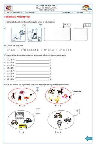 GESTIÓN ACADÉMICA
PLAN DE ASIGNATURA
GUÍA DIDÁCTICA
AREA: Matemáticas NOMBRE: GRADO: 5° FECHA:
6
FORMACIÓN PSICOMOTRIZ
1. Completa los elementos del conjunto unión e intersección
a)
b) Dados los conjuntos
A = {a, o} ; D = {a, b, c, d, e, f, g} ; C = {e, i, u} ; E = {a, b, c, d}
Encuentra los siguientes conjuntos y represéntalos en diagramas de Venn
 A  E = { ________________________________ }
 A  D = { ________________________________ }
 A  C = { ________________________________ }
 C  D = { ________________________________ }
 A  E = { ________________________________ }
 A  D = { ________________________________ }
 A  C = { ________________________________ }
 C  D = { ________________________________ }
C) De acuerdo a los siguientes conjuntos resolver las siguientes operaciones.
N  V N  V
T  R T  R
M  N M  N
T R
 