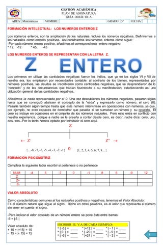 GESTIÓN ACADÉMICA
PLAN DE ASIGNATURA
GUÍA DIDÁCTICA
AREA: Matemáticas NOMBRE: GRADO: 5° FECHA:
8
FORMACIÓN INTELECTUAL: LOS NUMEROS ENTEROS Z
Los números enteros, son la ampliación de los naturales. Incluye los números negativos. Definiremos a
los naturales como enteros positivos. Así construimos los números enteros como sigue:
-Por cada número entero positivo, añadimos el correspondiente entero negativo:
* 12, -12 * 45, -45
LOS NUMEROS ENTEROS SE REPRESENTAN CON LA LETRA Z.
Los primeros en utilizar las cantidades negativas fueron los indios, que ya en los siglos VI y VII de
nuestra era, los emplearon por necesidades contable: al contrario de los bienes, representados por
números positivos, las deudas se inscribieron como cantidades negativas, que se desprendieron de lo
“concreto” y de las circunstancias que habían favorecido a su manifestación, estableciendo así una
utilización general de las cantidades negativas.
Añadimos la nada representada por el 0: Una vez descubiertos los números negativos, pasaron siglos
hasta que se consiguió abstraer el concepto de la “nada” y expresarlo como número, el cero (0).
Pasaría también algún tiempo hasta que este número interviniese en operaciones con números, ya que,
por ejemplo, no eran capaces de demostrar que pasaba si se sumaban un número y su opuesto. El
cero se incluye en ocasiones en el conjunto de los números naturales. Pero esto entra en conflicto con
nuestra experiencia, porque a nadie se le enseña a contar desde cero, es decir, nadie dice: cero, uno,
dos, tres...Por lo tanto hemos optado por introducir el cero aquí.

 -
+

0
FORMACION PSICOMOTRIZ
Completa la siguiente tabla escribir si pertenece o no pertenece
NUM -4 5 -7 0 -1 8 6 -9 12
Z
Z+
Z-
VALOR ABSOLUTO
Como características comunes al los naturales positivos y negativos, tenemos el Valor Absoluto:
Es el número natural que sigue al signo. Dicho en otras palabras, es el valor que representa el número
sin tener en cuenta el signo.
-Para indicar el valor absoluto de un número entero se pone éste entre barras:
-5 = |-5 |
Valor absoluto de:
+ 15 = |+15| = 15
- 15 = |- 15| = 15
{1, 2, 3, 4, 5, 6, 7, 8…}{…-8, -7, -6, -5, -4, -3, -2, -1}
ESCRIBIR EL V.A DE CADA EJEMPLO: .
* | -5 | = ____ * |+12 | = ____ * | - 1 | = ____
* | 0 | = ____ * | -20 | = ____ * | - 9 | = ____
* | -6 | = ____ * |+21 | = ____ * | - 3 | = ____
 