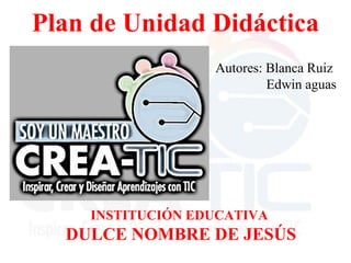 Plan de Unidad Didáctica
Autores: Blanca Ruiz
Edwin aguas
INSTITUCIÓN EDUCATIVA
DULCE NOMBRE DE JESÚS
 