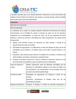 A aquellos docentes que se les dificulte aprender a interactuar con las herramientas del 
software se les brindaría una asesoría más cercana, con guías escritas, donde se detalle 
paso a paso cada una de las explicaciones. 
Evaluación 
Resumen de la evaluación 
Plan de Evaluación 
La evaluación de la unidad, se realizará aplicando diferentes herramientas del enfoque 
constructivista, con la finalidad de valorar el proceso de cada uno de los docentes, 
respetando sus individualidades. A través de cada una de las siguientes técnicas, 
podemos ir viendo los avances o dificultades que vayan presentando. Las cuales serían 
las siguientes: 
• Debate: Nos permitirá conocer las opiniones de cada docente, a través de la 
argumentación de cada uno de ellos. 
• Actividades de seguimiento: La realizaremos a través del registro de cada una de las 
actividades que se realicen y al finalizar cada una de ellas, se podrá evaluar y co-evaluar. 
• Exposición: cada docente podrá exponer el resultado de su proceso, a través de las 
notas tomadas, resúmenes, animaciones o presentaciones. 
• Proyecto: el docente a través de un informe, mostrará su proyección, sobre el uso de 
las herramientas de GeoGebra, para la enseñanza de las matemáticas. 
Antes de empezar la 
unidad 
Debate: Exploración sobre las diferentes actividades que los 
docentes de matemáticas realizan en las aulas de clases con 
sus estudiantes y las herramientas TIC que emplean para sus 
procesos de enseñanza/aprendizaje 
Durante la unidad Actividades de seguimiento: Se realizará a través de las 
rúbricas. 
Exposición: Socialización al finalizar cada una de las 
actividades propuestas. 
Después de finalizar la Proyecto: Al finalizar la unidad los docentes presentaran a 
 