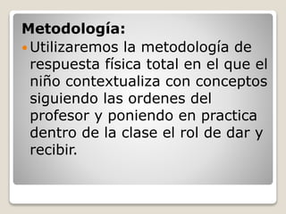 Metodología:
Utilizaremos la metodología de
respuesta física total en el que el
niño contextualiza con conceptos
siguiendo las ordenes del
profesor y poniendo en practica
dentro de la clase el rol de dar y
recibir.