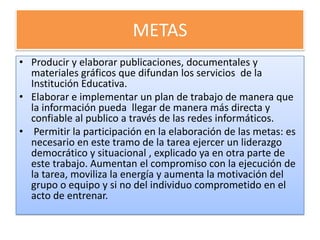 METAS
• Producir y elaborar publicaciones, documentales y
  materiales gráficos que difundan los servicios de la
  Institución Educativa.
• Elaborar e implementar un plan de trabajo de manera que
  la información pueda llegar de manera más directa y
  confiable al publico a través de las redes informáticos.
• Permitir la participación en la elaboración de las metas: es
  necesario en este tramo de la tarea ejercer un liderazgo
  democrático y situacional , explicado ya en otra parte de
  este trabajo. Aumentan el compromiso con la ejecución de
  la tarea, moviliza la energía y aumenta la motivación del
  grupo o equipo y si no del individuo comprometido en el
  acto de entrenar.
 