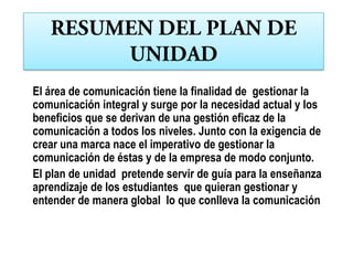 El área de comunicación tiene la finalidad de gestionar la
comunicación integral y surge por la necesidad actual y los
beneficios que se derivan de una gestión eficaz de la
comunicación a todos los niveles. Junto con la exigencia de
crear una marca nace el imperativo de gestionar la
comunicación de éstas y de la empresa de modo conjunto.
El plan de unidad pretende servir de guía para la enseñanza
aprendizaje de los estudiantes que quieran gestionar y
entender de manera global lo que conlleva la comunicación
 