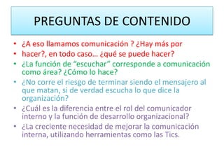 PREGUNTAS DE CONTENIDO
• ¿A eso llamamos comunicación ? ¿Hay más por
• hacer?, en todo caso… ¿qué se puede hacer?
• ¿La función de “escuchar” corresponde a comunicación
  como área? ¿Cómo lo hace?
• ¿No corre el riesgo de terminar siendo el mensajero al
  que matan, si de verdad escucha lo que dice la
  organización?
• ¿Cuál es la diferencia entre el rol del comunicador
  interno y la función de desarrollo organizacional?
• ¿La creciente necesidad de mejorar la comunicación
  interna, utilizando herramientas como las Tics.
 