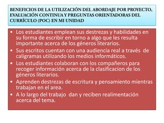 • Los estudiantes emplean sus destrezas y habilidades en
  su forma de escribir en torno a algo que les resulta
  importante acerca de los géneros literarios.
• Sus escritos cuentan con una audiencia real a través de
  caligramas utilizando los medios informáticos.
• Los estudiantes colaboran con los compañeros para
  recoger información acerca de la clasificacion de los
  géneros literarios.
• Aprenden destrezas de escritura y pensamiento mientras
  trabajan en el area.
• A lo largo del trabajo dan y reciben realimentación
  acerca del tema.
 