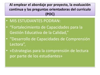 Al emplear el abordaje por proyecto, la evaluación
 continua y las preguntas orientadoras del currículo
                       (POC)
• MIS ESTUDIANTES PODRAN:
• “Fortalecimiento de Capacidades para la
  Gestión Educativa de la Calidad,”
• “Desarrollo de Capacidades de Comprensión
  Lectora”,
• «Estrategias para la comprensión de lectura
  por parte de los estudiantes»
 