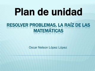Plan de unidad
RESOLVER PROBLEMAS, LA RAÍZ DE LAS
          MATEMÁTICAS


         Oscar Nelson López López
 