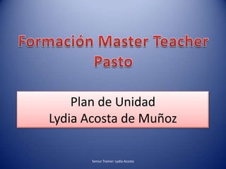Formación MasterTeacher Pasto Plan de UnidadLydia Acosta de Muñoz Seniur Trainer: Lydia Acosta  
