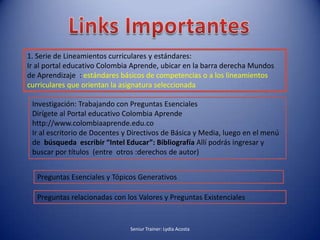 Links Importantes 1. Serie de Lineamientos curriculares y estándares:Ir al portal educativo Colombia Aprende, ubicar en la barra derecha Mundos de Aprendizaje  : estándares básicos de competencias o a los lineamientos curriculares que orientan la asignatura seleccionadaInvestigación: Trabajando con Preguntas EsencialesDirígete al Portal educativo Colombia Aprende http://www.colombiaaprende.edu.coIr al escritorio de Docentes y Directivos de Básica y Media, luego en el menú de  búsqueda escribir “Intel Educar”: Bibliografía Allí podrás ingresar y buscar por títulos  (entre  otros :derechos de autor)Preguntas Esenciales y Tópicos Generativos Preguntas relacionadas con los Valores y Preguntas ExistencialesSeniur Trainer: Lydia Acosta 